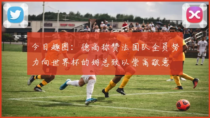 今日趣图：德尚称赞法国队全员努力向世界杯的姆总致以崇高敬意