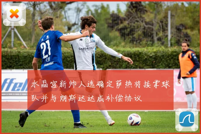 水晶宫新帅人选确定萨热将接掌球队并与朗斯达达成补偿协议