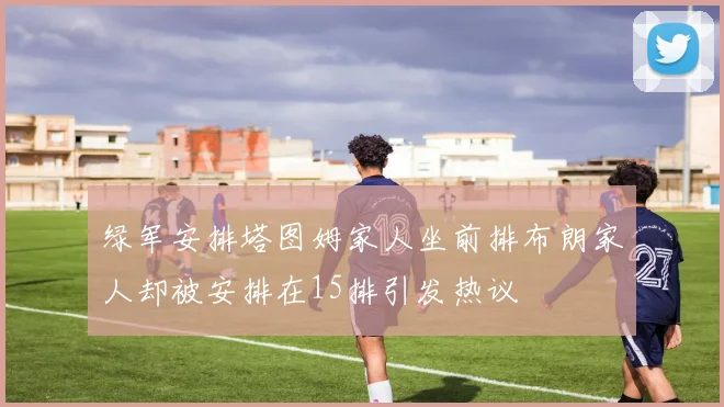 绿军安排塔图姆家人坐前排布朗家人却被安排在15排引发热议