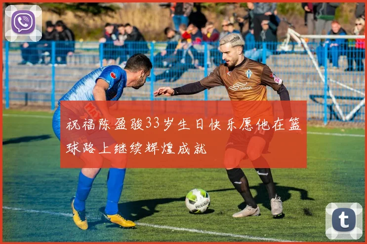 祝福陈盈骏33岁生日快乐愿他在篮球路上继续辉煌成就