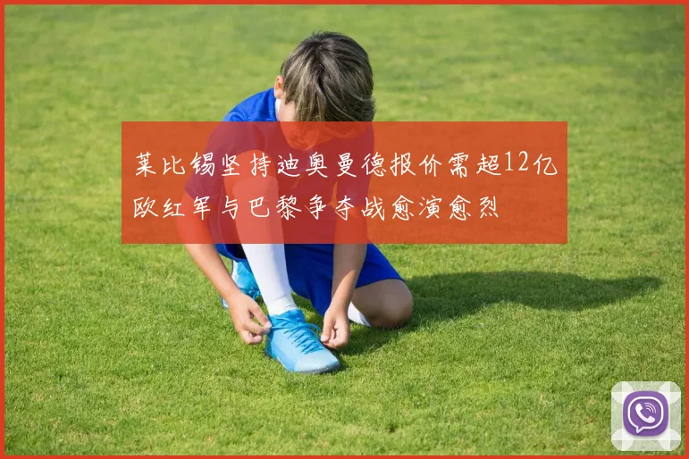 莱比锡坚持迪奥曼德报价需超12亿欧红军与巴黎争夺战愈演愈烈