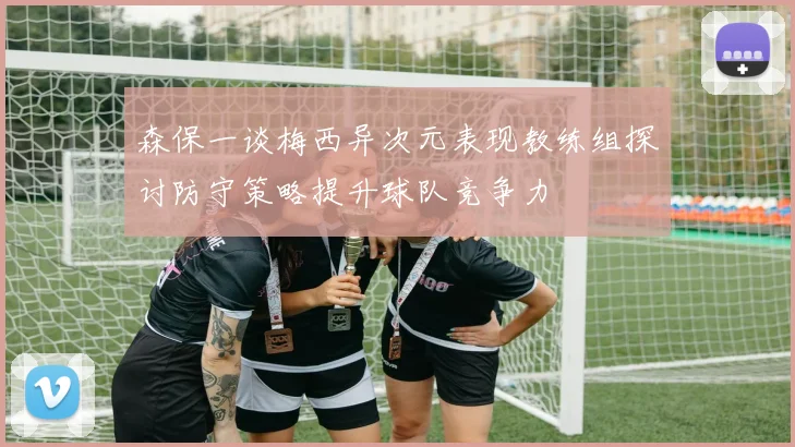 森保一谈梅西异次元表现教练组探讨防守策略提升球队竞争力