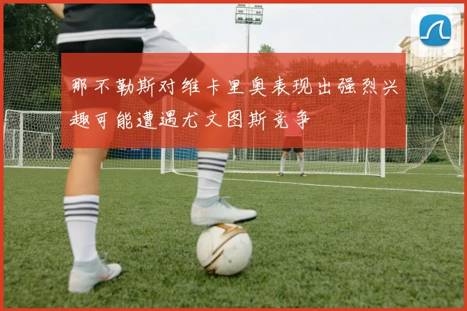 那不勒斯对维卡里奥表现出强烈兴趣可能遭遇尤文图斯竞争