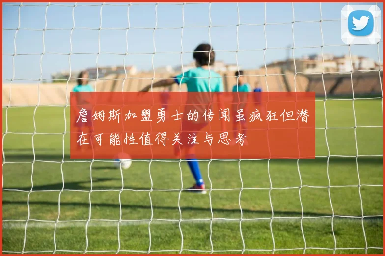 詹姆斯加盟勇士的传闻虽疯狂但潜在可能性值得关注与思考