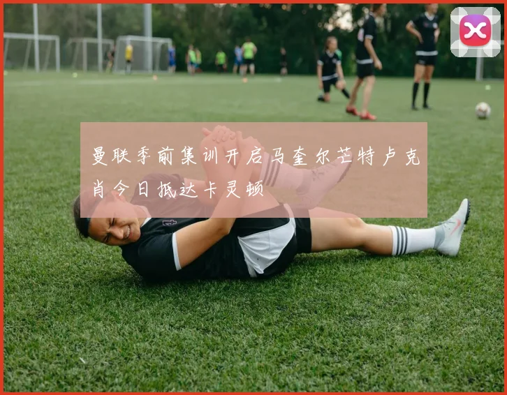 曼联季前集训开启马奎尔芒特卢克肖今日抵达卡灵顿