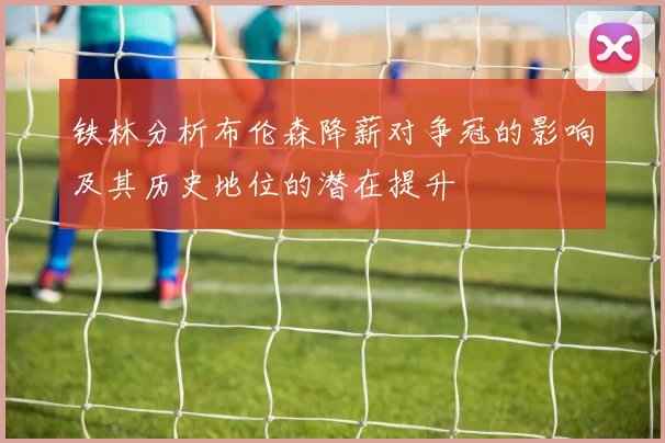 铁林分析布伦森降薪对争冠的影响及其历史地位的潜在提升