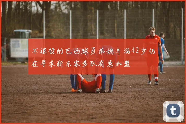 不退役的巴西球员弟媳年满42岁仍在寻求新东家多队有意加盟