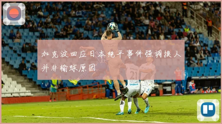 加克波回应日本绝平事件强调换人并非输球原因