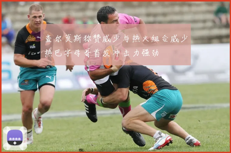查尔莫斯称赞威少与热火组合威少热巴字母哥首发冲击力强劲