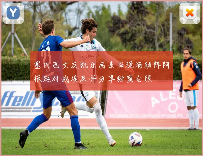 塞内西女友凯尔茜亲临现场助阵阿根廷对战埃及并分享甜蜜合照