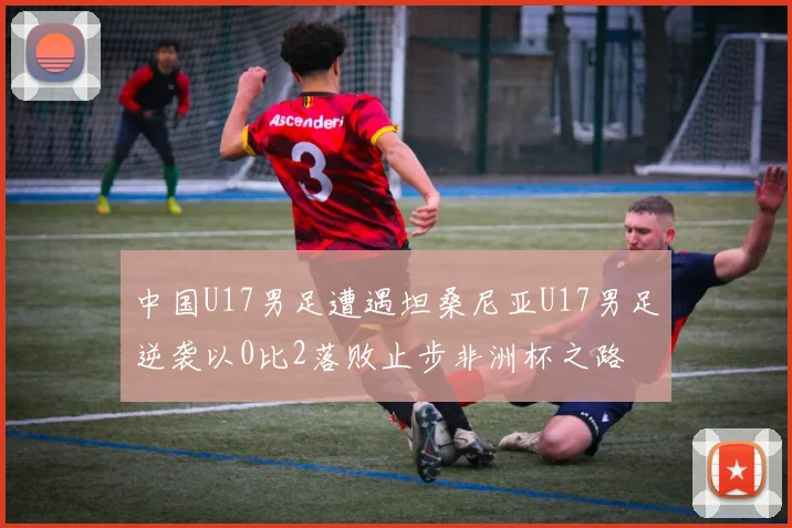 中国U17男足遭遇坦桑尼亚U17男足逆袭以0比2落败止步非洲杯之路