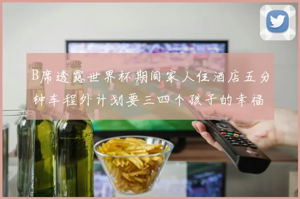B席透露世界杯期间家人住酒店五分钟车程外计划要三四个孩子的幸福生活