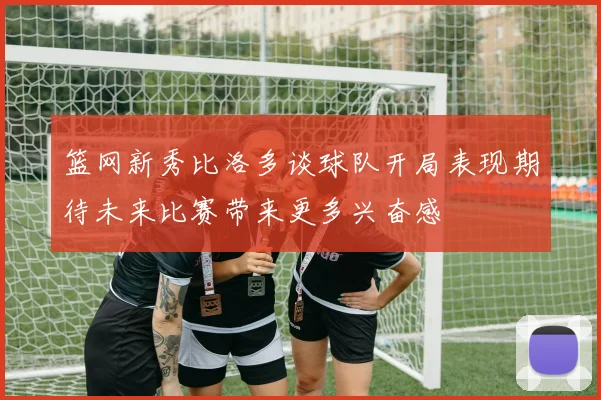 篮网新秀比洛多谈球队开局表现期待未来比赛带来更多兴奋感