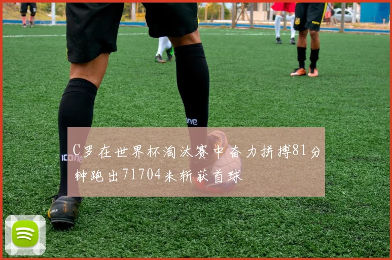 C罗在世界杯淘汰赛中奋力拼搏81分钟跑出71704米斩获首球