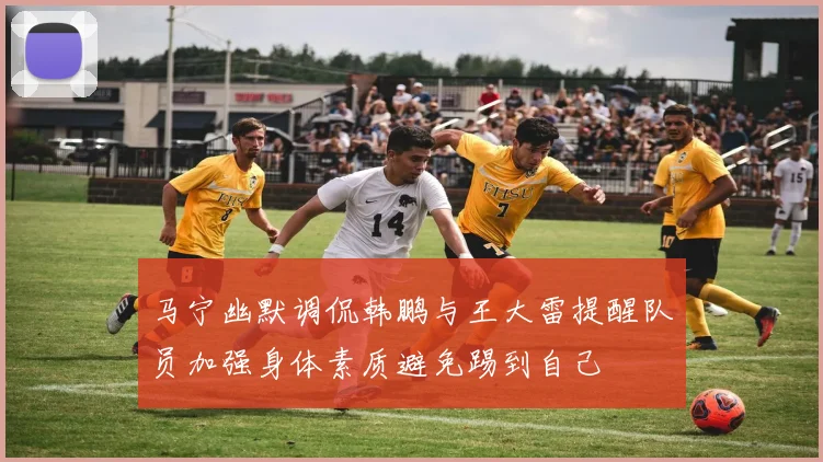 马宁幽默调侃韩鹏与王大雷提醒队员加强身体素质避免踢到自己