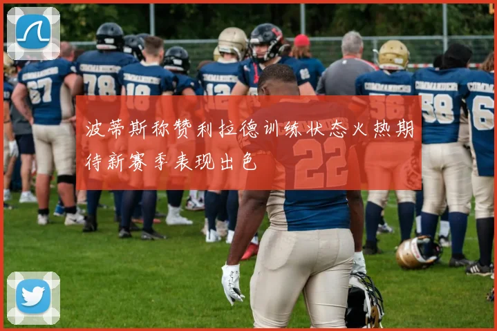 波蒂斯称赞利拉德训练状态火热期待新赛季表现出色