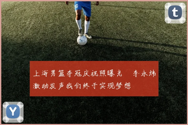 上海男篮夺冠庆祝照曝光偰李永炜激动发声我们终于实现梦想