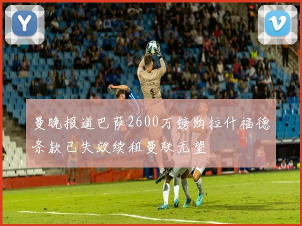 曼晚报道巴萨2600万镑购拉什福德条款已失效续租曼联无望