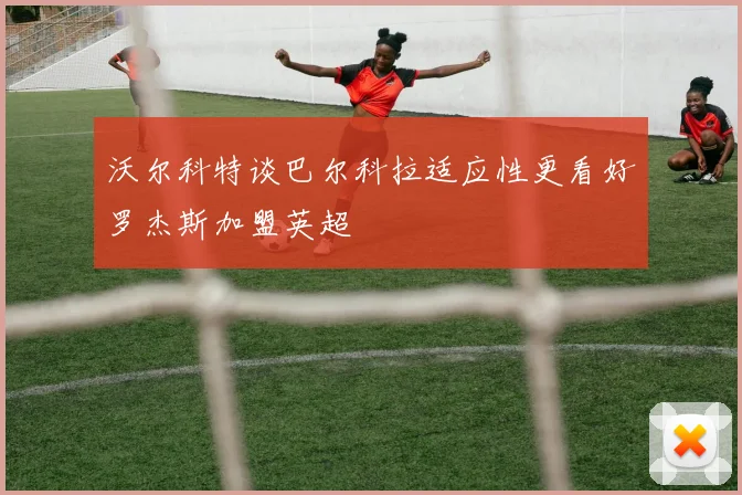沃尔科特谈巴尔科拉适应性更看好罗杰斯加盟英超